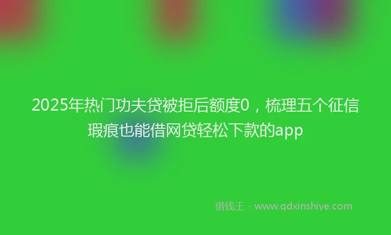 2025年热门功夫贷被拒后额度0，梳理五个征信瑕疵也能借网贷轻松下款的app