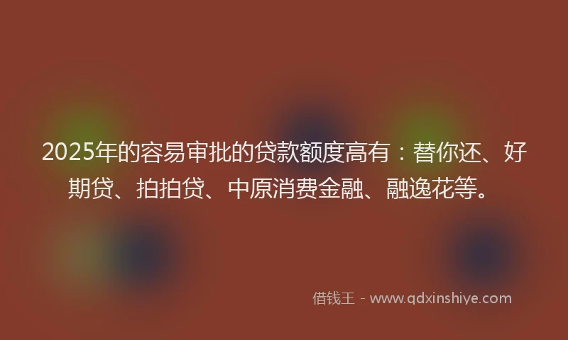 2025年的容易审批的贷款额度高有：替你还、好期贷、拍拍贷、中原消费金融、融逸花等。