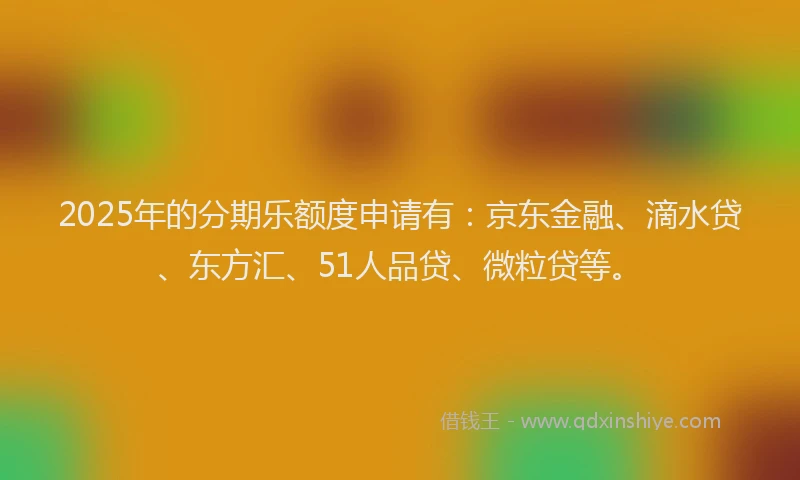 2025年的分期乐额度申请有：京东金融、滴水贷、东方汇、51人品贷、微粒贷等。