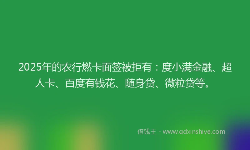 2025年的农行燃卡面签被拒有：度小满金融、超人卡、百度有钱花、随身贷、微粒贷等。