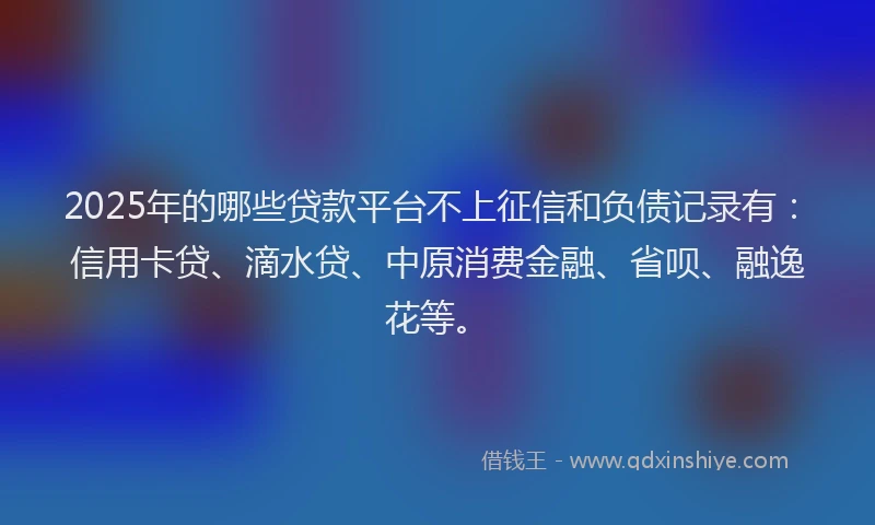 2025年的哪些贷款平台不上征信和负债记录有：信用卡贷、滴水贷、中原消费金融、省呗、融逸花等。