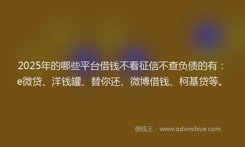 2025年的哪些平台借钱不看征信不查负债的有：e微贷、洋钱罐、替你还、微博借钱、柯基贷等。