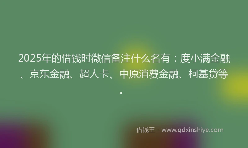2025年的借钱时微信备注什么名有：度小满金融、京东金融、超人卡、中原消费金融、柯基贷等。