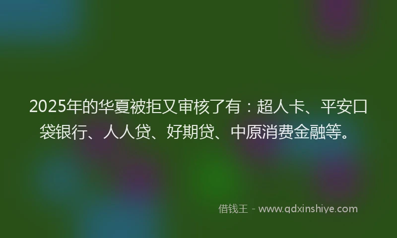 2025年的华夏被拒又审核了有：超人卡、平安口袋银行、人人贷、好期贷、中原消费金融等。
