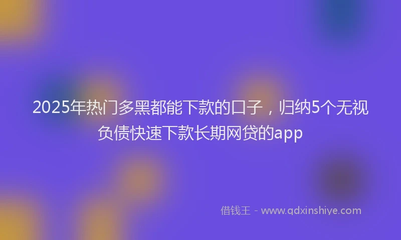 2025年热门多黑都能下款的口子，归纳5个无视负债快速下款长期网贷的app