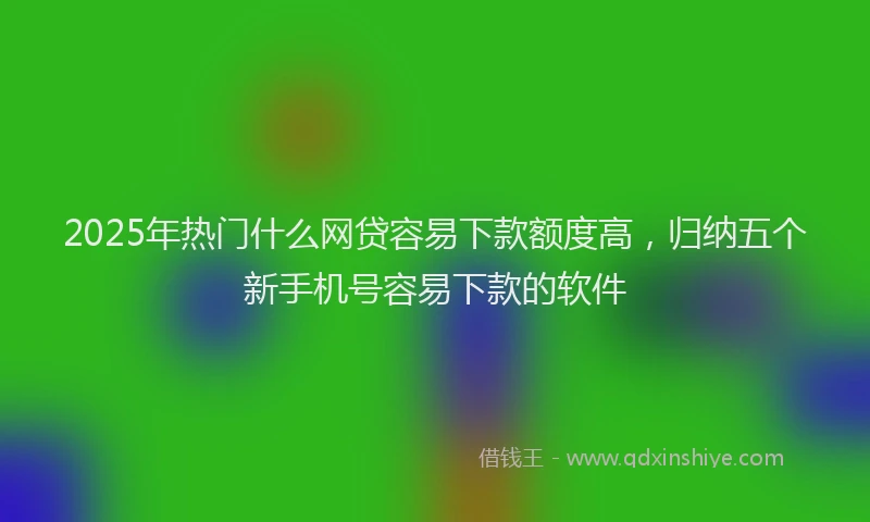2025年热门什么网贷容易下款额度高，归纳五个新手机号容易下款的软件