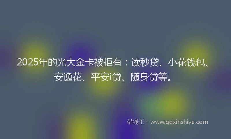 2025年的光大金卡被拒有：读秒贷、小花钱包、安逸花、平安i贷、随身贷等。