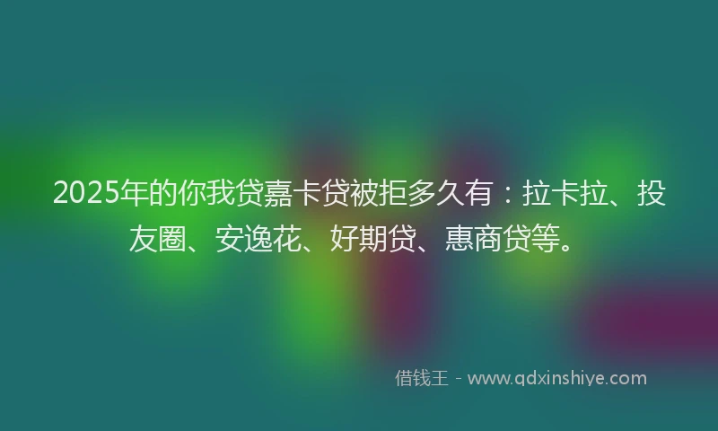 2025年的你我贷嘉卡贷被拒多久有：拉卡拉、投友圈、安逸花、好期贷、惠商贷等。