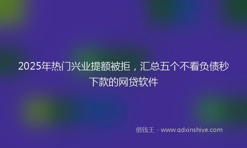 2025年热门兴业提额被拒，汇总五个不看负债秒下款的网贷软件