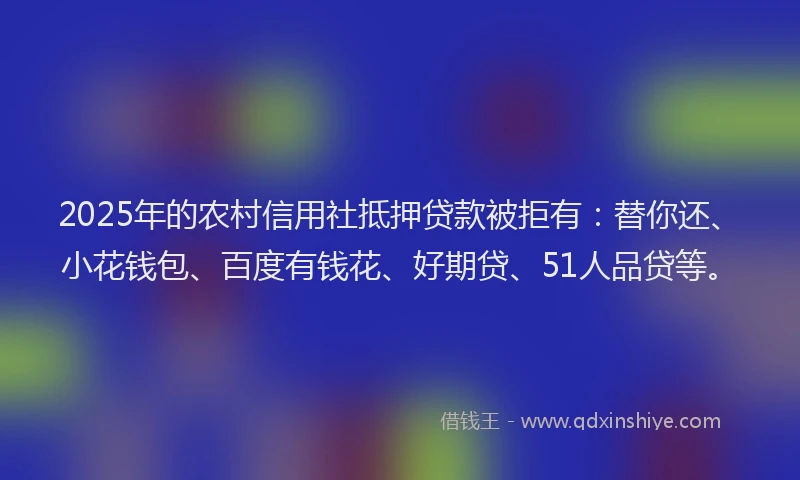 2025年的农村信用社抵押贷款被拒有：替你还、小花钱包、百度有钱花、好期贷、51人品贷等。