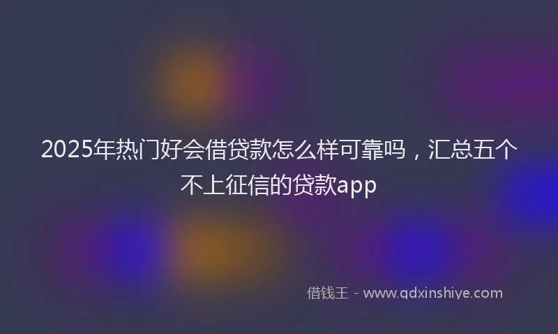 2025年热门好会借贷款怎么样可靠吗，汇总五个不上征信的贷款app