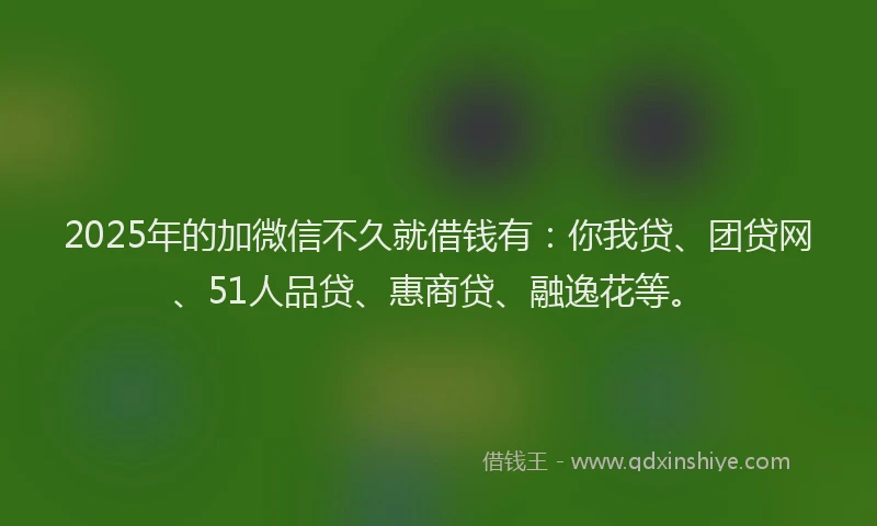 2025年的加微信不久就借钱有：你我贷、团贷网、51人品贷、惠商贷、融逸花等。