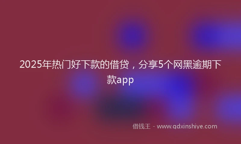 2025年热门好下款的借贷，分享5个网黑逾期下款app