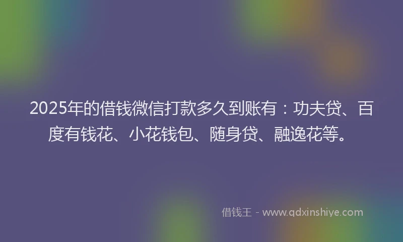 2025年的借钱微信打款多久到账有：功夫贷、百度有钱花、小花钱包、随身贷、融逸花等。