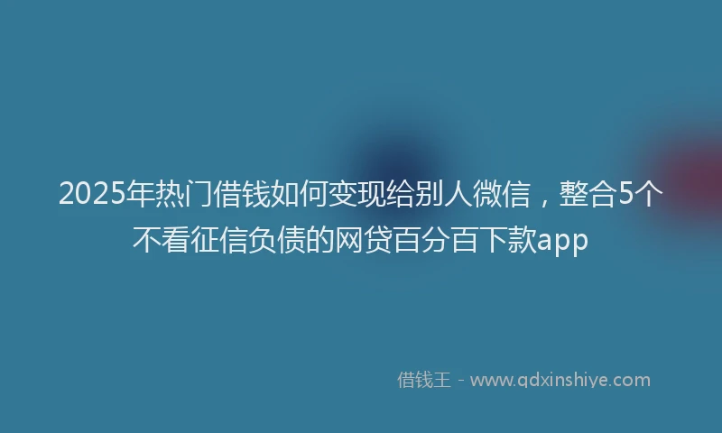 2025年热门借钱如何变现给别人微信，整合5个不看征信负债的网贷百分百下款app