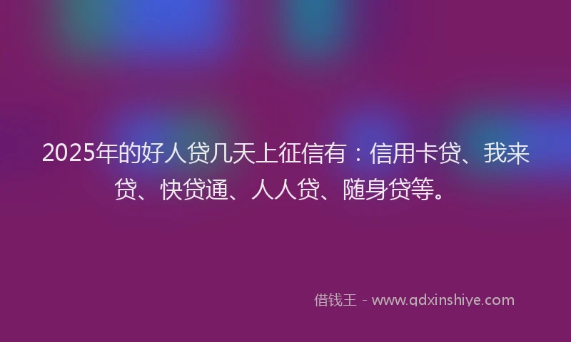 2025年的好人贷几天上征信有：信用卡贷、我来贷、快贷通、人人贷、随身贷等。