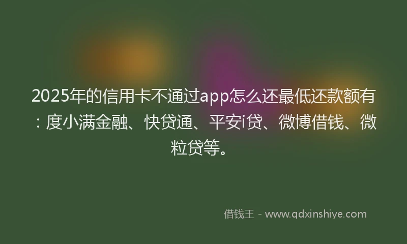 2025年的信用卡不通过app怎么还最低还款额有：度小满金融、快贷通、平安i贷、微博借钱、微粒贷等。