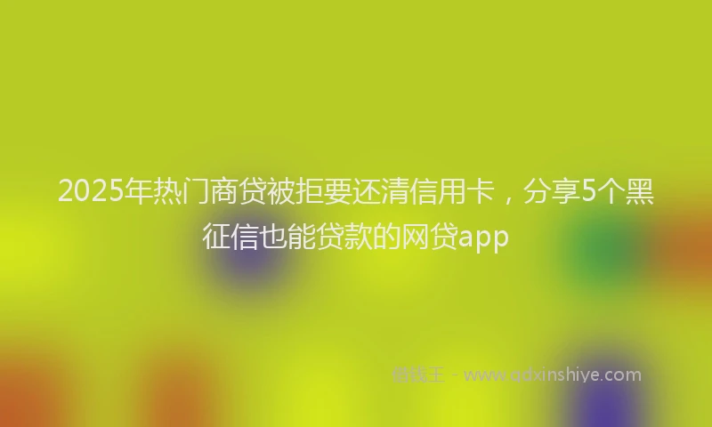 2025年热门商贷被拒要还清信用卡，分享5个黑征信也能贷款的网贷app