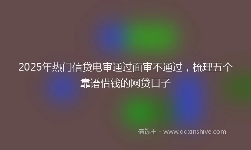 2025年热门信贷电审通过面审不通过，梳理五个靠谱借钱的网贷口子