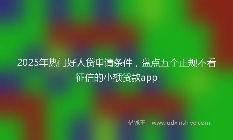 2025年热门好人贷申请条件，盘点五个正规不看征信的小额贷款app