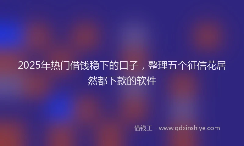 2025年热门借钱稳下的口子，整理五个征信花居然都下款的软件