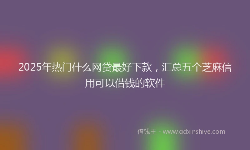 2025年热门什么网贷最好下款，汇总五个芝麻信用可以借钱的软件