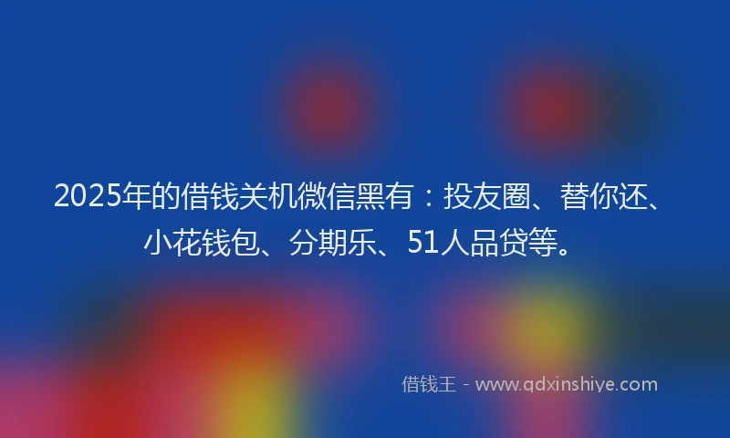 2025年的借钱关机微信黑有：投友圈、替你还、小花钱包、分期乐、51人品贷等。