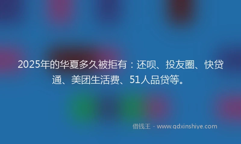 2025年的华夏多久被拒有：还呗、投友圈、快贷通、美团生活费、51人品贷等。