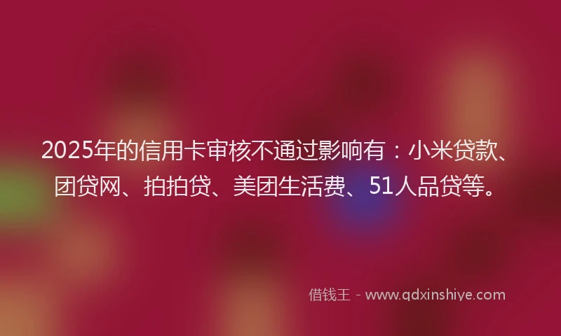 2025年的信用卡审核不通过影响有：小米贷款、团贷网、拍拍贷、美团生活费、51人品贷等。