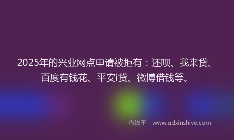 2025年的兴业网点申请被拒有：还呗、我来贷、百度有钱花、平安i贷、微博借钱等。