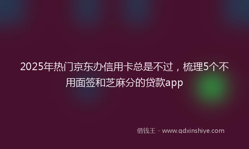2025年热门京东办信用卡总是不过，梳理5个不用面签和芝麻分的贷款app
