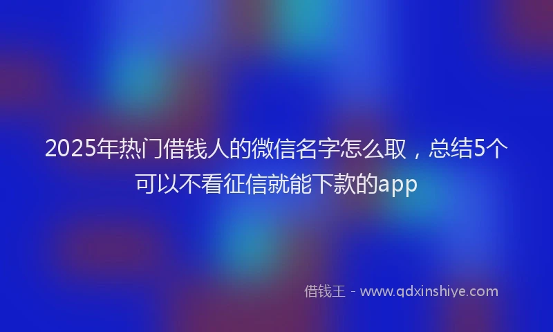2025年热门借钱人的微信名字怎么取，总结5个可以不看征信就能下款的app