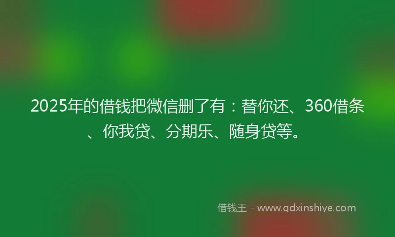2025年的借钱把微信删了有：替你还、360借条、你我贷、分期乐、随身贷等。