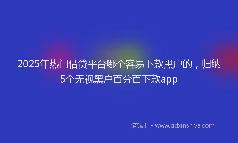 2025年热门借贷平台哪个容易下款黑户的，归纳5个无视黑户百分百下款app