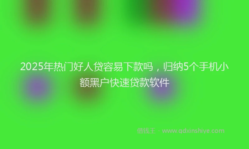 2025年热门好人贷容易下款吗，归纳5个手机小额黑户快速贷款软件
