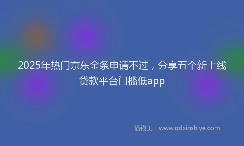 2025年热门京东金条申请不过，分享五个新上线贷款平台门槛低app