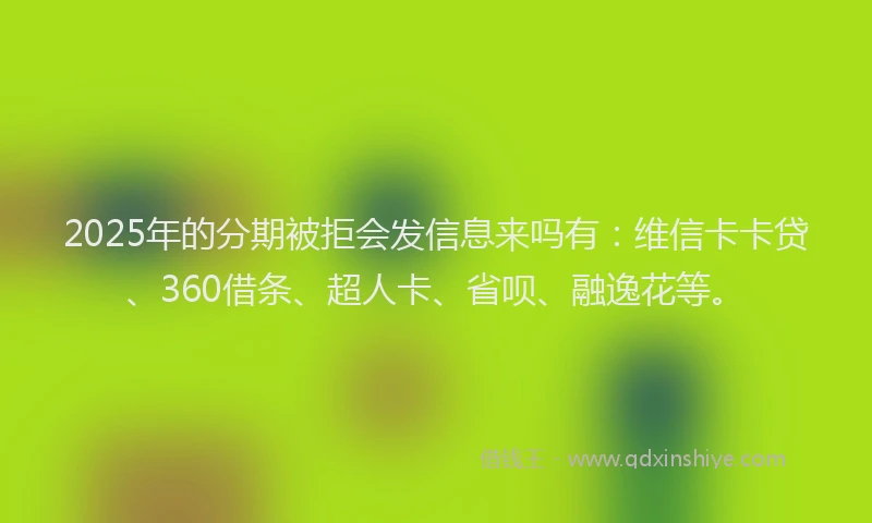 2025年的分期被拒会发信息来吗有：维信卡卡贷、360借条、超人卡、省呗、融逸花等。