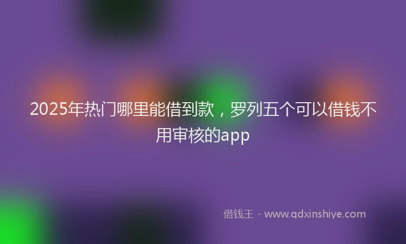 2025年热门哪里能借到款，罗列五个可以借钱不用审核的app