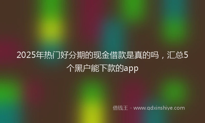 2025年热门好分期的现金借款是真的吗，汇总5个黑户能下款的app