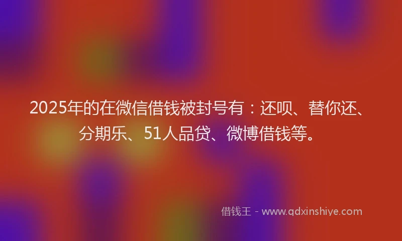 2025年的在微信借钱被封号有：还呗、替你还、分期乐、51人品贷、微博借钱等。