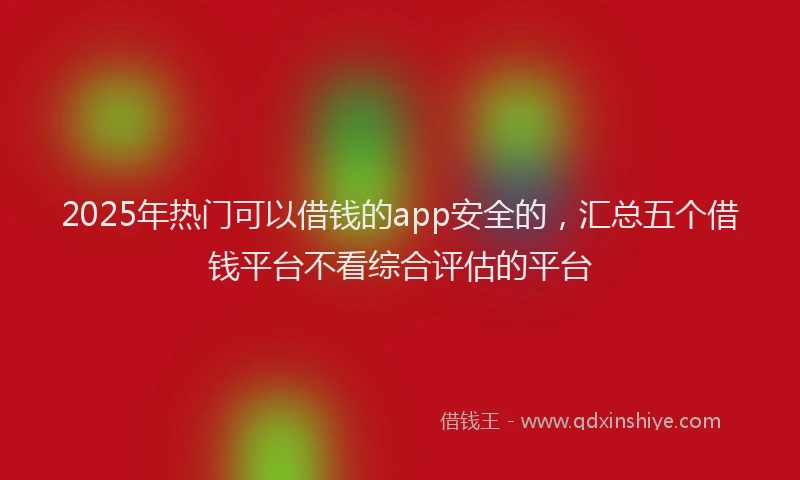 2025年热门可以借钱的app安全的，汇总五个借钱平台不看综合评估的平台