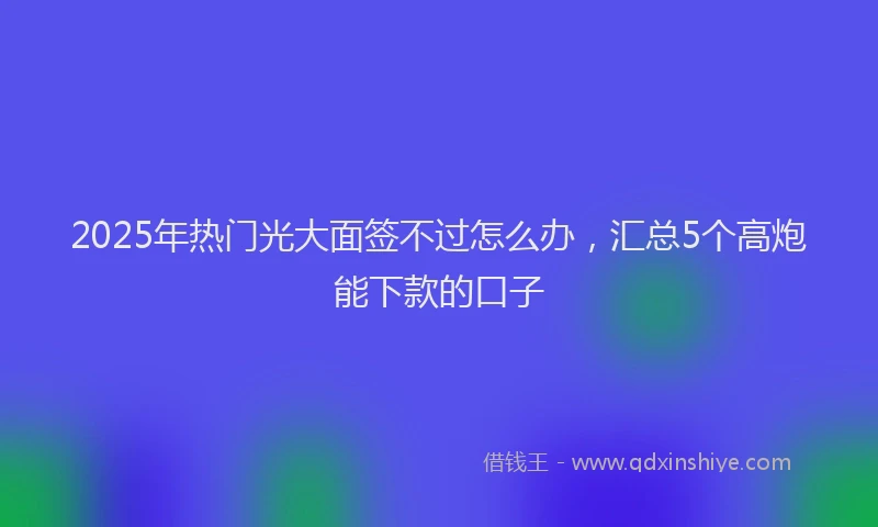 2025年热门光大面签不过怎么办，汇总5个高炮能下款的口子