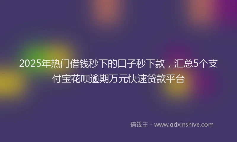 2025年热门借钱秒下的口子秒下款，汇总5个支付宝花呗逾期万元快速贷款平台