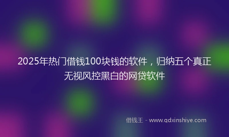 2025年热门借钱100块钱的软件，归纳五个真正无视风控黑白的网贷软件