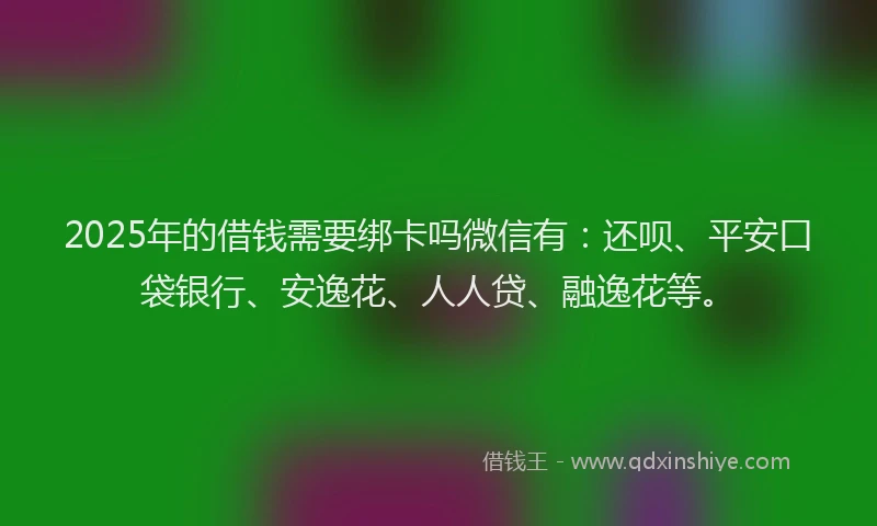 2025年的借钱需要绑卡吗微信有：还呗、平安口袋银行、安逸花、人人贷、融逸花等。