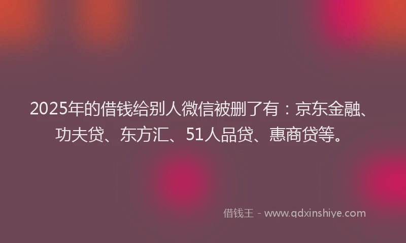 2025年的借钱给别人微信被删了有：京东金融、功夫贷、东方汇、51人品贷、惠商贷等。