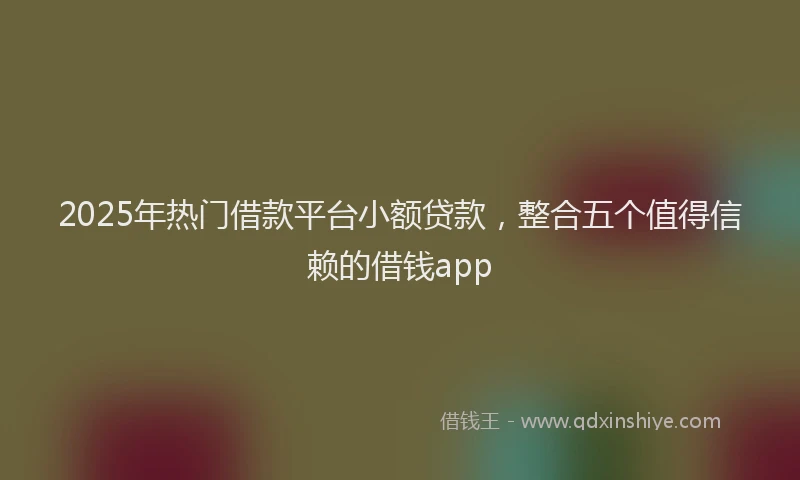 2025年热门借款平台小额贷款，整合五个值得信赖的借钱app