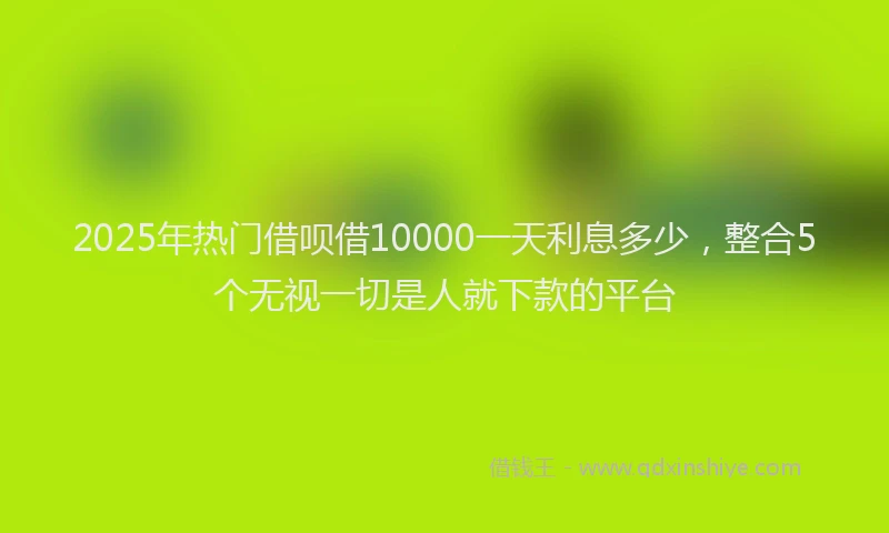 2025年热门借呗借10000一天利息多少，整合5个无视一切是人就下款的平台