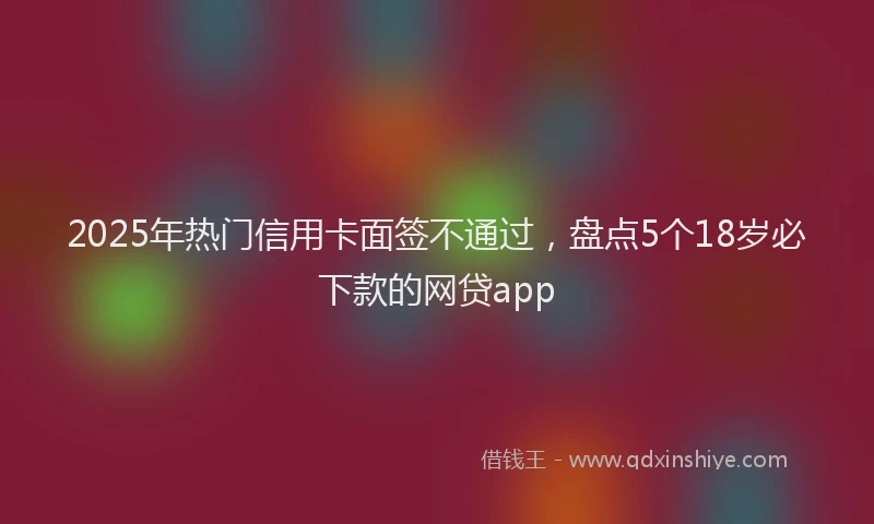 2025年热门信用卡面签不通过，盘点5个18岁必下款的网贷app