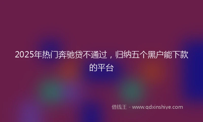 2025年热门奔驰贷不通过，归纳五个黑户能下款的平台